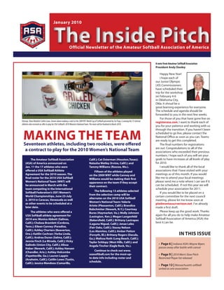 January 2010



                                       The Inside Pitch    Official newsletter of the Amateur softball Association of America


                                                                                                                                                         A note from Amateur Softball Association
                                                                                                                                                         President Andy Dooley

                                                                                                                                                             Happy New Year!
                                                                                                                                                             I hope each of
                                                                                                                                                         our Junior Olympic
                                                                                                                                                         (JO) Commissioners
                                                                                                                                                         have scheduled their
                                                                                                                                                         trip for the workshop
                                                                                                                                                         on February 4-6
                                                                                                                                                         in Oklahoma City,
                                                                                                                                                         Okla. It shoud be a
                                                                                                                                                         great learning experience for everyone.
                                                                                                                                                         The schedule and agenda should be
                                                                                                                                                         forwarded to you in the next few weeks.
                                                                                                                                                             For those of you that have gone live on
Olympic Silver Medalist Caitlin Lowe, shown above making a catch at the 2009 KFC World Cup of Softball presented by Six Flags, is among the 15 veteran   registerasa.com, I want to thank each of
athletes who received an offer to play for USA Softball’s 2010 Women’s National Team. The team will be finalized in March 2010.
                                                                                                                                                         you for your patience and working with us



 MAKInG the teAM
                                                                                                                                                         through the transition. If you haven’t been
                                                                                                                                                         scheduled to go live, please contact the
                                                                                                                                                         National Office as soon as you can. Teams
                                                                                                                                                         are ready to get this completed.
  seventeen athletes, including two rookies, were offered                                                                                                    The final numbers for registrations
                                                                                                                                                         are out. Congratulations to all of the
   a contract to play for the 2010 Women’s national team                                                                                                 associations who exceeded their previous
                                                                                                                                                         numbers. I hope each of you will set your
        the Amateur softball Association                                             Calif.); Cat Osterman (houston,texas);                              goals to have increases at all levels of play
    (AsA) of America announced on                                                    natasha Watley (Irvine, Calif.); and                                for 2010.
    Jan. 11 the 17 athletes who were                                                 tammy Williams (Roscoe, Mo.).                                           I would like to thank all of the local
    offered a usA softball Athlete                                                       Fifteen of the athletes played                                  associations that I have visited with your
    Agreement for the 2010 season. the                                               on the 2009 Wnt while Canney and                                    meetings as of this month. If you would
    final roster for the 2010 usA softball                                           Williams would be making their first                                like me to attend your local meetings
    Women’s national team (Wnt) will                                                 apperance on the team if they accept                                please send me a note where I can see if it
    be announced in March with the                                                   their contract.                                                     can be scheduled. If not this year we will
    team competing in the International                                                                                                                  schedule your association for 2011.
                                                                                         the following 13 athletes selected
    softball Federation’s (IsF) Women’s                                                                                                                      If you would like to be placed on a
                                                                                     from the selection camp will be
    World Championships, June 23-July                                                                                                                    certain committee for the next council
                                                                                     alternates on the 2010 usA softball
    2, 2010 in Caracas, Venezuela as well                                                                                                                meeting, please let me know soon at
                                                                                     Women’s national team: Valerie
    as other events to be scheduled at a                                                                                                                 piedmontasa@verizon.net. I’ve already
                                                                                     Arioto (Pleasanton, Calif.); Brandice
    later date.                                                                                                                                          made a first draft.
                                                                                     Balschmiter (newark, n.Y.); Courtney
        the athletes who were offered a                                              Bures (haymarket, Va.); Molly Johnson
                                                                                                                                                             Please keep up the good work. Thanks
    usA softball athlete agreement for                                               (Lexington, Ken.); Megan Langenfeld
                                                                                                                                                         again for all you do to help make Amateur
    2010 are: Monica Abbott (salinas,                                                (Bakersfield, Calif.); Brittany Lastrapes
                                                                                                                                                         Softball Association of America (ASA) the
    Calif.); Chelsea Bramlett (Cordova,                                              (Laguna niguel, Calif.); Jenae Leles
                                                                                                                                                         best it can be.
    tenn.); eileen Canney (Paradise,                                                 (Fair Oaks, Calif.); stacey nelson
    Calif.); Ashley Charters (Beaverton,                                             (Los Alamitos, Calif.); Amber Patton
    Ore.); Kaitlin Cochran (Yorba Linda,                                             (Forsyth, Ill.); Brittany Rogers (Dacula,                                                 In thIs Issue
    Calif.); Andrea Duran (selma, Calif.);                                           Ga.); Melissa Roth (Long Beach, Calif.);
    Jennie Finch (La Mirada, Calif.); Vicky                                          taylor schlopy (West hills, Calif.); and
    Galindo (union City, Calif.); Alissa                                                                                                                   • Page 6 | Indiana ASA’s Wayne Myers
                                                                                     Angela tincher (eagle Rock, Va.).
    haber (newark, Calif.); Ashley hansen                                                                                                                  passes away after battle with cancer
                                                                                         Continue to check out www.
    (Chandler, Ariz.); Ashley holcombe
    (Fayetteville, Ga.); Lauren Lappin
                                                                                     usasoftball.com for the most-up-                                      • Page 9 | 2010 Men’s Slow Pitch
                                                                                     to date info including roster and                                     Restricted Player list released
    (Anaheim, Calif.); Caitlin Lowe (tustin,
                                                                                     schedule.
    Calif.); Jessica Mendoza (Camarillo,
                                                                                                                                                           • Page 12 | Massachusetts softball
                                                                                                                                                           united as one association
 