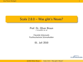 Java Forum Stuttgart                                                                 1




                       Scala 2.8.0 – Was gibt’s Neues?

                               Prof. Dr. Oliver Braun
                                         o.braun@fh-sm.de


                                   Fakult¨t Informatik
                                         a
                               Fachhochschule Schmalkalden


                                       01. Juli 2010




                            c 2010 Oliver Braun    Scala 2.8.0 – Was gibt’s Neues?
 