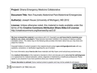 Project: Ghana Emergency Medicine Collaborative
Document Title: Non-Traumatic Abdominal Pain/Abdominal Emergencies
Author(s): Joseph House (University of Michigan), MD 2012
License: Unless otherwise noted, this material is made available under the
terms of the Creative Commons Attribution Share Alike-3.0 License:
http://creativecommons.org/licenses/by-sa/3.0/
We have reviewed this material in accordance with U.S. Copyright Law and have tried to maximize your
ability to use, share, and adapt it. These lectures have been modified in the process of making a publicly
shareable version. The citation key on the following slide provides information about how you may share and
adapt this material.
Copyright holders of content included in this material should contact open.michigan@umich.edu with any
questions, corrections, or clarification regarding the use of content.
For more information about how to cite these materials visit http://open.umich.edu/privacy-and-terms-use.
Any medical information in this material is intended to inform and educate and is not a tool for self-diagnosis
or a replacement for medical evaluation, advice, diagnosis or treatment by a healthcare professional. Please
speak to your physician if you have questions about your medical condition.
Viewer discretion is advised: Some medical content is graphic and may not be suitable for all viewers.

1

 