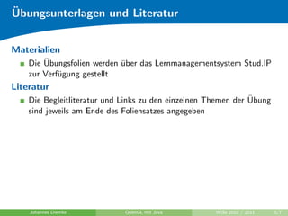¨
Ubungsunterlagen und Literatur


Materialien
        ¨
    Die Ubungsfolien werden uber das Lernmanagementsystem Stud.IP
                            ¨
    zur Verf¨gung gestellt
            u
Literatur
                                                               ¨
    Die Begleitliteratur und Links zu den einzelnen Themen der Ubung
    sind jeweils am Ende des Foliensatzes angegeben




    Johannes Diemke          OpenGL mit Java         WiSe 2010 / 2011   3/7
 