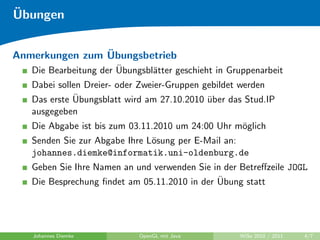 ¨
Ubungen

                ¨
Anmerkungen zum Ubungsbetrieb
                       ¨
   Die Bearbeitung der Ubungsbl¨tter geschieht in Gruppenarbeit
                               a
   Dabei sollen Dreier- oder Zweier-Gruppen gebildet werden
             ¨
   Das erste Ubungsblatt wird am 27.10.2010 uber das Stud.IP
                                             ¨
   ausgegeben
   Die Abgabe ist bis zum 03.11.2010 um 24:00 Uhr m¨glich
                                                   o
   Senden Sie zur Abgabe Ihre L¨sung per E-Mail an:
                               o
   johannes.diemke@informatik.uni-oldenburg.de
   Geben Sie Ihre Namen an und verwenden Sie in der Betreﬀzeile JOGL
                                              ¨
   Die Besprechung ﬁndet am 05.11.2010 in der Ubung statt




   Johannes Diemke          OpenGL mit Java         WiSe 2010 / 2011   4/7
 
