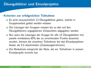 ¨
Ubungsbl¨tter und Einzelprojekte
        a


Kriterien zur erfolgreichen Teilnahme
                              ¨
   Es wird voraussichtlich 13 Ubungsbl¨tter geben, welche in
                                      a
   Gruppenarbeit gel¨st werden m¨ssen
                     o           u
   Die L¨sungen der Gruppen m¨ssen bis zu den auf den
         o                      u
   ¨
   Ubungsbl¨ttern angegebenen Zeitpunkten abgegeben werden
             a
                   o                   u          ¨
   Nur wenn die L¨sungen der Gruppe f¨r alle 13 Ubungsbl¨tter mit
                                                         a
   jeweils mindestens 60% der zu erreichenden Punkte bewertet
   wurden, k¨nnen die einzelnen Teilnehmer bei den Einzelprojekten
              o
   besser als 5.0 abschneiden (Zulassungskriterium)
   Die Modulnote entspricht der Note, die ein Teilnehmer in seinem
   Einzelprojekt erreicht hat




    Johannes Diemke          OpenGL mit Java         WiSe 2010 / 2011   5/7
 