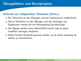 ¨
Ubungsbl¨tter und Einzelprojekte
        a


Kriterien zur erfolgreichen Teilnahme (Forts.)
                          ¨
    Die Teilnahme an den Ubungen und der Vorlesung ist verpﬂichtend
                             ¨
    Aktive Teilnahme an den Ubungen und das Vortragen von
    Ergebnissen werden bei der Notengebung ber¨cksichtigt
                                              u
    Als Abgabe werden keine oﬀensichtlich durch copy & paste
    erstellten L¨sungen akzeptiert
                o
    Sollte fremder Quellcode genutzt werden, so ist dieser eindeutig als
    solcher zu kennzeichnen




    Johannes Diemke            OpenGL mit Java          WiSe 2010 / 2011   6/7
 