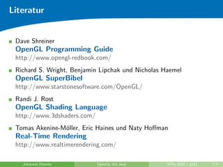 Literatur


 Dave Shreiner
 OpenGL Programming Guide
 http://www.opengl-redbook.com/
 Richard S. Wright, Benjamin Lipchak und Nicholas Haemel
 OpenGL SuperBibel
 http://www.starstonesoftware.com/OpenGL/
 Randi J. Rost
 OpenGL Shading Language
 http://www.3dshaders.com/
 Tomas Akenine-M¨ller, Eric Haines und Naty Hoﬀman
                o
 Real-Time Rendering
 http://www.realtimerendering.com/

   Johannes Diemke           OpenGL mit Java       WiSe 2010 / 2011   7/7
 