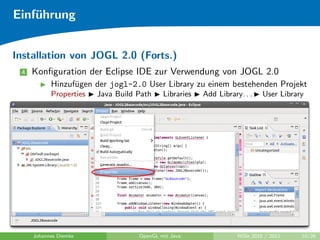 Einf¨hrung
    u


Installation von JOGL 2.0 (Forts.)
 4   Konﬁguration der Eclipse IDE zur Verwendung von JOGL 2.0
           Hinzuf¨gen der jogl-2.0 User Library zu einem bestehenden Projekt
                 u
           Properties   Java Build Path    Libraries   Add Library. . .    User Library




     Johannes Diemke               OpenGL mit Java                WiSe 2010 / 2011    10/26
 