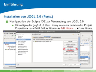 Einf¨hrung
    u


Installation von JOGL 2.0 (Forts.)
 4   Konﬁguration der Eclipse IDE zur Verwendung von JOGL 2.0
           Hinzuf¨gen der jogl-2.0 User Library zu einem bestehenden Projekt
                 u
           Properties   Java Build Path    Libraries   Add Library. . .     User Library




     Johannes Diemke               OpenGL mit Java                WiSe 2010 / 2011    11/26
 