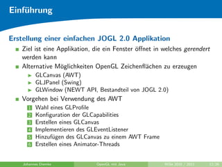 Einf¨hrung
    u


Erstellung einer einfachen JOGL 2.0 Applikation
   Ziel ist eine Applikation, die ein Fenster ¨ﬀnet in welches gerendert
                                              o
   werden kann
   Alternative M¨glichkeiten OpenGL Zeichenﬂ¨chen zu erzeugen
                  o                              a
          GLCanvas (AWT)
          GLJPanel (Swing)
          GLWindow (NEWT API, Bestandteil von JOGL 2.0)
   Vorgehen bei Verwendung des AWT
      1   Wahl eines GLProﬁle
      2   Konﬁguration der GLCapabilities
      3   Erstellen eines GLCanvas
      4   Implementieren des GLEventListener
      5   Hinzuf¨gen des GLCanvas zu einem AWT Frame
                 u
      6   Erstellen eines Animator-Threads


    Johannes Diemke           OpenGL mit Java          WiSe 2010 / 2011   12/26
 
