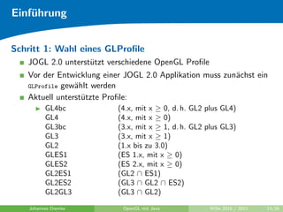 Einf¨hrung
    u


Schritt 1: Wahl eines GLProﬁle
   JOGL 2.0 unterst¨tzt verschiedene OpenGL Proﬁle
                   u
   Vor der Entwicklung einer JOGL 2.0 Applikation muss zun¨chst ein
                                                          a
   GLProfile gew¨hlt werden
                a
   Aktuell unterst¨tzte Proﬁle:
                  u
          GL4bc            (4.x, mit x ≥ 0, d. h. GL2 plus GL4)
          GL4              (4.x, mit x ≥ 0)
          GL3bc            (3.x, mit x ≥ 1, d. h. GL2 plus GL3)
          GL3              (3.x, mit x ≥ 1)
          GL2              (1.x bis zu 3.0)
          GLES1            (ES 1.x, mit x ≥ 0)
          GLES2            (ES 2.x, mit x ≥ 0)
          GL2ES1           (GL2 ∩ ES1)
          GL2ES2           (GL3 ∩ GL2 ∩ ES2)
          GL2GL3           (GL3 ∩ GL2)
    Johannes Diemke         OpenGL mit Java           WiSe 2010 / 2011   13/26
 
