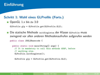 Einf¨hrung
    u


Schritt 1: Wahl eines GLProﬁle (Forts.)
   OpenGL 1.x bis zu 3.0
   GLProfile glp = GLProfile.get(GLProfile.GL2);

   Die statische Methode initSingleton der Klasse GLProfile muss
   zwingend vor allen anderen Methodenaufrufen aufgerufen werden
   public class JOGL2Basecode {

      public static void main(String[] args) {
        // It is mandatory to call this methods ASAP, before
        // anything else.
        GLProfile.initSingleton();

         GLProfile glp = GLProfile.get(GLProfile.GL2);




    Johannes Diemke               OpenGL mit Java          WiSe 2010 / 2011   14/26
 