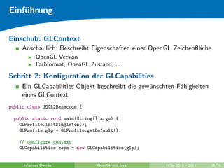 Einf¨hrung
    u


Einschub: GLContext
     Anschaulich: Beschreibt Eigenschaften einer OpenGL Zeichenﬂ¨che
                                                                a
           OpenGL Version
           Farbformat, OpenGL Zustand, . . .
Schritt 2: Konﬁguration der GLCapabilities
     Ein GLCapabilities Objekt beschreibt die gew¨nschten F¨higkeiten
                                                 u         a
     eines GLContext
public class JOGL2Basecode {

  public static void main(String[] args) {
    GLProfile.initSingleton();
    GLProfile glp = GLProfile.getDefault();

   // configure context
   GLCapabilities caps = new GLCapabilities(glp);


     Johannes Diemke              OpenGL mit Java     WiSe 2010 / 2011   15/26
 
