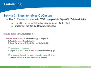 Einf¨hrung
    u


Schritt 3: Erstellen eines GLCanvas
     Ein GLCanvas ist eine mit AWT kompatible OpenGL Zeichenﬂ¨che
                                                             a
           Erstellt und verwaltet selbstst¨ndig seinen GLContext
                                          a
           Implementiert das GLDrawable Interface


public class JOGL2Basecode {

  public static void main(String[] args) {
    GLProfile.initSingleton();
    GLProfile glp = GLProfile.getDefault();

   // configure context
   GLCapabilities caps = new GLCapabilities(glp);

   // a canvas based on your OpenGL capabilities
   GLCanvas canvas = new GLCanvas(caps);



     Johannes Diemke              OpenGL mit Java            WiSe 2010 / 2011   16/26
 