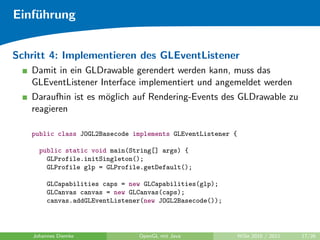 Einf¨hrung
    u


Schritt 4: Implementieren des GLEventListener
   Damit in ein GLDrawable gerendert werden kann, muss das
   GLEventListener Interface implementiert und angemeldet werden
   Daraufhin ist es m¨glich auf Rendering-Events des GLDrawable zu
                     o
   reagieren

   public class JOGL2Basecode implements GLEventListener {

      public static void main(String[] args) {
        GLProfile.initSingleton();
        GLProfile glp = GLProfile.getDefault();

         GLCapabilities caps = new GLCapabilities(glp);
         GLCanvas canvas = new GLCanvas(caps);
         canvas.addGLEventListener(new JOGL2Basecode());



    Johannes Diemke              OpenGL mit Java             WiSe 2010 / 2011   17/26
 