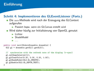 Einf¨hrung
    u


Schritt 4: Implementieren des GLEventListener (Forts.)
       Die init-Methode wird nach der Erzeugung des GLContext
       aufgerufen
             Passiert bspw. wenn ein GLCanvas erstellt wird
       Wird daher h¨uﬁg zur Initialisierung von OpenGL genutzt
                   a
             Lichter
             ShadeModel
             ...
public void init(GLAutoDrawable drawable) {
  GL2 gl = drawable.getGL().getGL2();

    // synchronize with the refresh rate of the display (v-sync)
    gl.setSwapInterval(1);
    gl.glClearColor(0.3f, 0.3f, 0.3f, 1.0f);
    gl.glShadeModel(GL2.GL_SMOOTH);
    gl.glEnable(GL2.GL_DEPTH_TEST);
}

       Johannes Diemke              OpenGL mit Java           WiSe 2010 / 2011   18/26
 