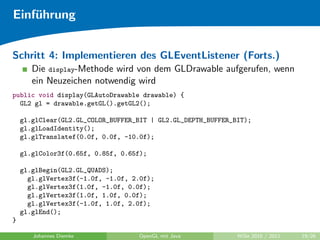 Einf¨hrung
    u


Schritt 4: Implementieren des GLEventListener (Forts.)
       Die display-Methode wird von dem GLDrawable aufgerufen, wenn
       ein Neuzeichen notwendig wird
public void display(GLAutoDrawable drawable) {
  GL2 gl = drawable.getGL().getGL2();

    gl.glClear(GL2.GL_COLOR_BUFFER_BIT | GL2.GL_DEPTH_BUFFER_BIT);
    gl.glLoadIdentity();
    gl.glTranslatef(0.0f, 0.0f, -10.0f);

    gl.glColor3f(0.65f, 0.85f, 0.65f);

    gl.glBegin(GL2.GL_QUADS);
      gl.glVertex3f(-1.0f, -1.0f, 2.0f);
      gl.glVertex3f(1.0f, -1.0f, 0.0f);
      gl.glVertex3f(1.0f, 1.0f, 0.0f);
      gl.glVertex3f(-1.0f, 1.0f, 2.0f);
    gl.glEnd();
}

       Johannes Diemke             OpenGL mit Java            WiSe 2010 / 2011   19/26
 