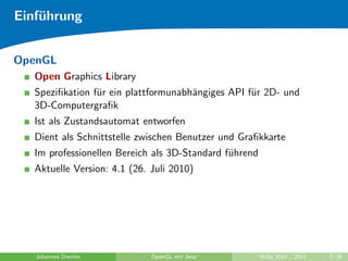 Einf¨hrung
    u


OpenGL
   Open Graphics Library
   Speziﬁkation f¨r ein plattformunabh¨ngiges API f¨r 2D- und
                 u                    a            u
   3D-Computergraﬁk
   Ist als Zustandsautomat entworfen
   Dient als Schnittstelle zwischen Benutzer und Graﬁkkarte
   Im professionellen Bereich als 3D-Standard f¨hrend
                                               u
   Aktuelle Version: 4.1 (26. Juli 2010)




   Johannes Diemke            OpenGL mit Java           WiSe 2010 / 2011   2/26
 