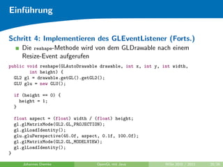 Einf¨hrung
    u


Schritt 4: Implementieren des GLEventListener (Forts.)
       Die reshape-Methode wird von dem GLDrawable nach einem
       Resize-Event aufgerufen
public void reshape(GLAutoDrawable drawable, int x, int y, int width,
        int height) {
  GL2 gl = drawable.getGL().getGL2();
  GLU glu = new GLU();

    if (height == 0) {
      height = 1;
    }

    float aspect = (float) width / (float) height;
    gl.glMatrixMode(GL2.GL_PROJECTION);
    gl.glLoadIdentity();
    glu.gluPerspective(45.0f, aspect, 0.1f, 100.0f);
    gl.glMatrixMode(GL2.GL_MODELVIEW);
    gl.glLoadIdentity();
}

       Johannes Diemke             OpenGL mit Java          WiSe 2010 / 2011   20/26
 