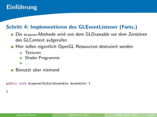 Einf¨hrung
    u


Schritt 4: Implementieren des GLEventListener (Forts.)
     Die dispose-Methode wird von dem GLDrawable vor dem Zerst¨ren
                                                                o
     des GLContext aufgerufen
     Hier sollen eigentlich OpenGL Ressourcen destruiert werden
           Texturen
           Shader Programme
           ...
     Benutzt aber niemand

public void dispose(GLAutoDrawable drawable) {

}




     Johannes Diemke             OpenGL mit Java   WiSe 2010 / 2011   21/26
 