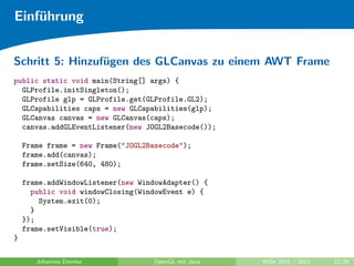 Einf¨hrung
    u


Schritt 5: Hinzuf¨gen des GLCanvas zu einem AWT Frame
                 u
public static void main(String[] args) {
  GLProfile.initSingleton();
  GLProfile glp = GLProfile.get(GLProfile.GL2);
  GLCapabilities caps = new GLCapabilities(glp);
  GLCanvas canvas = new GLCanvas(caps);
  canvas.addGLEventListener(new JOGL2Basecode());

    Frame frame = new Frame("JOGL2Basecode");
    frame.add(canvas);
    frame.setSize(640, 480);

    frame.addWindowListener(new WindowAdapter() {
      public void windowClosing(WindowEvent e) {
        System.exit(0);
      }
    });
    frame.setVisible(true);
}

       Johannes Diemke             OpenGL mit Java   WiSe 2010 / 2011   22/26
 