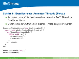 Einf¨hrung
    u


Schritt 6: Erstellen eines Animator-Threads (Forts.)
     Animator.stop() ist blockierend und kann im AWT Thread zu
     Deadlocks f¨hren
                u
     Daher sollte der Aufruf einem eigenen Thread ausgef¨hrt werden
                                                        u
frame.addWindowListener(new WindowAdapter() {
  public void windowClosing(WindowEvent e) {
    new Thread(new Runnable() {
      public void run() {
        animator.stop();
        System.exit(0);
      }
    }).start();
  }
});

frame.setVisible(true);
animator.start();


     Johannes Diemke             OpenGL mit Java     WiSe 2010 / 2011   24/26
 