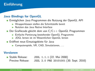 Einf¨hrung
    u


Java Bindings for OpenGL
   Erm¨glichen Java Programmen die Nutzung der OpenGL API
      o
         Wrapperklassen stellen die Schnittstelle bereit
         Nutzten das Java Native Interface
   Der Graﬁkcode gleicht dem von C/C++ OpenGL Programmen
         Einfache Portierung bestehender OpenGL Programme
         JOGL lernen ist im Wesentlichen OpenGL lernen
   Er¨ﬀnet neue Einsatzgebiete f¨r Java
     o                          u
         Computerspiele, VR, CAD, Simulationen, . . .

Versionen
   Stable Release:        JOGL 1.1.1 (22. Mai 2008)
   Preview Release:       JOGL 2.0 PRE 20101001 (30. Sept. 2010)


   Johannes Diemke               OpenGL mit Java           WiSe 2010 / 2011   3/26
 