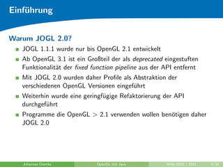 Einf¨hrung
    u


Warum JOGL 2.0?
   JOGL 1.1.1 wurde nur bis OpenGL 2.1 entwickelt
   Ab OpenGL 3.1 ist ein Großteil der als deprecated eingestuften
   Funktionalit¨t der ﬁxed function pipeline aus der API entfernt
               a
   Mit JOGL 2.0 wurden daher Proﬁle als Abstraktion der
   verschiedenen OpenGL Versionen eingef¨hrt
                                        u
   Weiterhin wurde eine geringf¨gige Refaktorierung der API
                               u
   durchgef¨hrt
           u
   Programme die OpenGL > 2.1 verwenden wollen ben¨tigen daher
                                                  o
   JOGL 2.0




   Johannes Diemke           OpenGL mit Java         WiSe 2010 / 2011   4/26
 