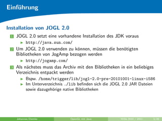 Einf¨hrung
    u


Installation von JOGL 2.0
 1   JOGL 2.0 setzt eine vorhandene Installation des JDK voraus
           http://java.sun.com/
 2   Um JOGL 2.0 verwenden zu k¨nnen, m¨ssen die ben¨tigten
                                o        u          o
     Bibliotheken von JogAmp bezogen werden
           http://jogamp.com/
 3   Als n¨chstes muss das Archiv mit den Bibliotheken in ein beliebiges
          a
     Verzeichnis entpackt werden
           Bspw. /home/trigger/lib/jogl-2.0-pre-20101001-linux-i586
           Im Unterverzeichnis ./lib beﬁnden sich die JOGL 2.0 JAR Dateien
           sowie dazugeh¨rige native Bibliotheken
                        o




     Johannes Diemke            OpenGL mit Java          WiSe 2010 / 2011   5/26
 