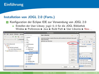 Einf¨hrung
    u


Installation von JOGL 2.0 (Forts.)
 4   Konﬁguration der Eclipse IDE zur Verwendung von JOGL 2.0
           Erstellen der User Library jogl-2.0 f¨r die JOGL Bibliothek
                                                u
           Window      Preferences   Java      Build Path   User Libraries     New. . .




     Johannes Diemke                 OpenGL mit Java               WiSe 2010 / 2011       7/26
 