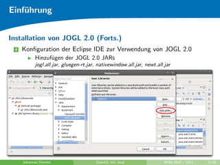 Einf¨hrung
    u


Installation von JOGL 2.0 (Forts.)
 4   Konﬁguration der Eclipse IDE zur Verwendung von JOGL 2.0
           Hinzuf¨gen der JOGL 2.0 JARs
                 u
           jogl.all.jar, gluegen-rt.jar, nativewindow.all.jar, newt.all.jar




     Johannes Diemke                   OpenGL mit Java                  WiSe 2010 / 2011   8/26
 