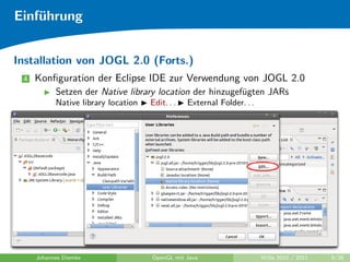 Einf¨hrung
    u


Installation von JOGL 2.0 (Forts.)
 4   Konﬁguration der Eclipse IDE zur Verwendung von JOGL 2.0
           Setzen der Native library location der hinzugef¨gten JARs
                                                          u
           Native library location   Edit. . .   External Folder. . .




     Johannes Diemke                 OpenGL mit Java                    WiSe 2010 / 2011   9/26
 