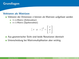 Grundlagen


Vektoren als Matrizen
   Vektoren der Dimension n k¨nnen als Matrizen aufgefasst werden
                             o
          1×n-Matrix (Zeilenvektor)
          n×1-Matrix (Spaltenvektor)




   Aus geometrischer Sicht sind beide Notationen identisch
   Unterscheidung bei Matrixmultiplikation aber wichtig




    Johannes Diemke             OpenGL mit Java     WiSe 2010 / 2011   10/26
 