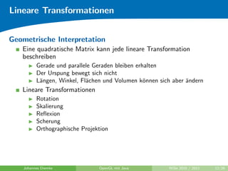 Lineare Transformationen


Geometrische Interpretation
   Eine quadratische Matrix kann jede lineare Transformation
   beschreiben
          Gerade und parallele Geraden bleiben erhalten
          Der Urspung bewegt sich nicht
          L¨ngen, Winkel, Fl¨chen und Volumen k¨nnen sich aber ¨ndern
           a                a                     o            a
   Lineare Transformationen
          Rotation
          Skalierung
          Reﬂexion
          Scherung
          Orthographische Projektion




    Johannes Diemke             OpenGL mit Java         WiSe 2010 / 2011   12/26
 
