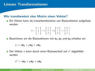 Lineare Transformationen


Wie transformiert eine Matrix einen Vektor?
   Ein Vektor kann als Linearkombination von Basisvektoren aufgefasst
   werden




   Bezeichnen wir die Basisvektoren mit e1 , e2 und e3 erhalten wir

          v = xe1 + y e2 + ze3

   Der Vektor v kann durch einen Basiswechsel auf v abgebildet
   werden

          v = xa1 + y a2 + za3

    Johannes Diemke              OpenGL mit Java      WiSe 2010 / 2011   13/26
 