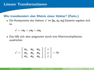 Lineare Transformationen


Wie transformiert eine Matrix einen Vektor? (Forts.)
   Die Komponente des Vektors v im [e1 , e2 , e3 ]-Systems ergeben sich
   zu

          v = xa1 + y a2 + za3

   Das l¨ßt sich aber pr¨gnanter durch eine Matrixmultiplikation
        a               a
   ausdr¨cken
        u

                                
                a1x   a2x   a3x     x
          v =  a1y   a2y   a3y   y  = Av
                a1z   a2z   a3z     z



    Johannes Diemke              OpenGL mit Java     WiSe 2010 / 2011   15/26
 