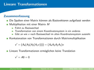 Lineare Transformationen


Zusammenfassung
   Die Spalten einer Matrix k¨nnen als Basisvektoren aufgefasst werden
                             o
   Multiplikation mit einer Matrix M
         F¨hrt zu Basiswechsel
          u
         Transformation von einem Koordinatensystem in ein anderes
         Gibt an wie v nach Basiswechsel im alten Koordinatensystem aussieht
   Konkatenation von Transformationen durch Matrixmultiplikation

         v = (A4 (A3 (A2 (A1 v )))) = (A4 A3 A2 A1 )v

   Lineare Transformationen erm¨glichen keine Translation
                               o

         v = A0 = 0


   Johannes Diemke              OpenGL mit Java          WiSe 2010 / 2011   16/26
 