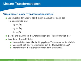 Lineare Transformationen


Visualisieren einer Transformationsmatrix
   Jede Spalte der Matrix stellt einen Basisvektor nach der
   Transformation dar
          a1 = Ae1
          a2 = Ae2
          a3 = Ae3
   a1 , a2 und a3 stellen die Achsen nach der Transformation dar
   Aus dieser Einsicht folgt
          Konstruktion einer Matrix f¨r gegebene Transformation ist einfach
                                     u
          Wie wirkt sich die Transformation auf die Basisvektoren aus?
          Transformierte Basisvektoren bilden dann die Matrix




    Johannes Diemke              OpenGL mit Java           WiSe 2010 / 2011   17/26
 