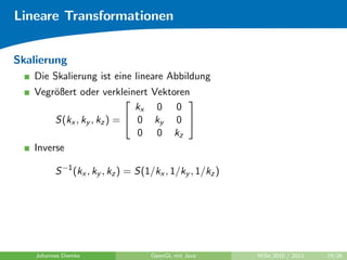 Lineare Transformationen


Skalierung
   Die Skalierung ist eine lineare Abbildung
   Vegr¨ßert oder verkleinert
        o                           Vektoren
                                           
                             kx      0 0
        S(kx , ky , kz ) =  0      ky 0 
                             0       0 kz
   Inverse

          S −1 (kx , ky , kz ) = S(1/kx , 1/ky , 1/kz )




    Johannes Diemke                 OpenGL mit Java       WiSe 2010 / 2011   19/26
 