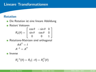Lineare Transformationen


Rotation
   Die Rotation ist eine lineare Abbildung
   Rotiert Vektoren
                                   
                   cos θ − sin θ 0
        Rz (θ) =  sin θ cos θ 0 
                     0      0     1
   Rotations-Matrizen sind orthogonal
           AAT = I
         A−1 = AT
   Inverse
          −1                 T
         Rz (θ) = Rz (−θ) = Rz (θ)


   Johannes Diemke           OpenGL mit Java   WiSe 2010 / 2011   20/26
 