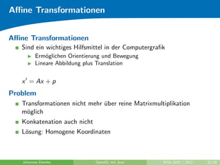 Aﬃne Transformationen


Aﬃne Transformationen
   Sind ein wichtiges Hilfsmittel in der Computergraﬁk
         Erm¨glichen Orientierung und Bewegung
             o
         Lineare Abbildung plus Translation


   x = Ax + p
Problem
   Transformationen nicht mehr uber reine Matrixmultiplikation
                               ¨
   m¨glich
     o
   Konkatenation auch nicht
   L¨sung: Homogene Koordinaten
    o



   Johannes Diemke            OpenGL mit Java        WiSe 2010 / 2011   22/26
 