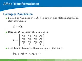Aﬃne Transformationen


Homogene Koordinaten
   Eine aﬃne Abbildung x = Ax + p kann in eine Matrixmultiplikation
   uberf¨hrt werden
   ¨    u

         x = Mx

   Dazu ist M folgendermaßen zu w¨hlen
                                  a
                                 
                a1,1 a1,2 a1,3 p1
              a     a    a    p 
        M =  2,1 2,2 2,3 2 
              a3,1 a3,2 a3,3 p3 
                  0    0    0   1
   x ist dann in homogene Koordinaten x zu uberf¨hren
                                           ¨    u

         (x1 , x2 , x3 ) → (x1 , x2 , x3 , 1)

   Johannes Diemke                    OpenGL mit Java   WiSe 2010 / 2011   23/26
 