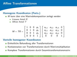 Aﬃne Transformationen


Homogene Koordinaten (Forts.)
   M kann uber eine Matrixdekomposition zerlegt werden
          ¨
         Linearer Anteil R
         Aﬃner Anteil T
                                                           
                    1        0   0 p1     a1,1 a1,2 a1,3    0
                   0        1   0 p2   a2,1 a2,2 a2,3    0 
         M = TR = 
                   0
                                                            
                             0   1 p3   a3,1 a3,2 a3,3    0 
                    0        0   0 1       0    0    0      1
Vorteile homogener Koordinaten
   Einheitliche Behandlung aller Transformationen
   Konkatenation von Transformationen durch Matrixmultiplikation
   Komplexe Transformationen durch Gesamttransformationsmatrix

   Johannes Diemke               OpenGL mit Java      WiSe 2010 / 2011   24/26
 