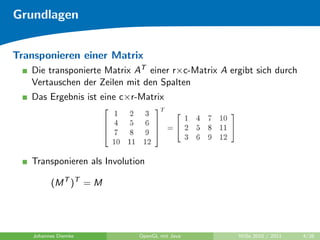 Grundlagen


Transponieren einer Matrix
   Die transponierte Matrix AT einer r×c-Matrix A ergibt sich durch
   Vertauschen der Zeilen mit den Spalten
   Das Ergebnis ist eine c×r-Matrix




   Transponieren als Involution

          (M T )T = M




    Johannes Diemke          OpenGL mit Java        WiSe 2010 / 2011   4/26
 