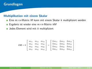 Grundlagen


Multiplikation mit einem Skalar
   Eine m×n-Matrix M kann mit einem Skalar k multipliziert werden
   Ergebnis ist wieder eine m×n-Matrix kM
   Jedes Element wird mit k multipliziert




    Johannes Diemke          OpenGL mit Java       WiSe 2010 / 2011   5/26
 