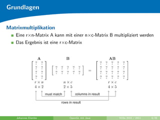 Grundlagen


Matrixmultiplikation
   Eine r×n-Matrix A kann mit einer n×c-Matrix B multipliziert werden
   Das Ergebnis ist eine r×c-Matrix




    Johannes Diemke          OpenGL mit Java        WiSe 2010 / 2011   6/26
 