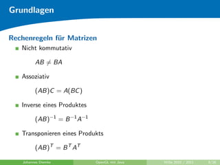 Grundlagen


Rechenregeln f¨r Matrizen
              u
   Nicht kommutativ

         AB = BA

   Assoziativ

         (AB)C = A(BC )

   Inverse eines Produktes

         (AB)−1 = B −1 A−1

   Transponieren eines Produkts

         (AB)T = B T AT

   Johannes Diemke           OpenGL mit Java   WiSe 2010 / 2011   8/26
 