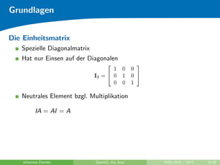 Grundlagen


Die Einheitsmatrix
   Spezielle Diagonalmatrix
   Hat nur Einsen auf der Diagonalen




   Neutrales Element bzgl. Multiplikation

          IA = AI = A




    Johannes Diemke           OpenGL mit Java   WiSe 2010 / 2011   9/26
 