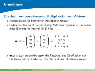 Grundlagen


Einschub: komponentenweise Multiplikation von Vektoren
   Ausschließlich f¨r Farbvektor-Operationen sinnvoll
                   u
   Farben werden durch vierelementige Vektoren repr¨sentiert in denen
                                                   a
   jedes Element im Intervall [0, 1] liegt
                                             
               u1       v1                u1 · v1
                                    :=  u2 · v2 
              u2   v2                        
         u⊗v=
              u3  ⊗  v3
                   
                                        u3 · v3 
               u4       v4                u4 · v4


   mdiﬀ ⊗ sdiﬀ beschreibt bspw. die Tatsache, das Oberﬂ¨chen nur
                                                       a
   Photonen mit der Farbe der Oberﬂ¨che diﬀus reﬂektieren k¨nnen
                                     a                     o


   Johannes Diemke           OpenGL mit Java            WiSe 2010 / 2011   10/26
 