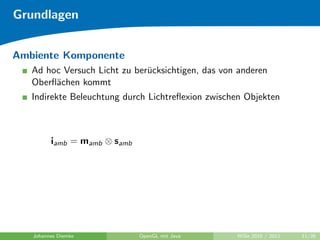 Grundlagen


Ambiente Komponente
   Ad hoc Versuch Licht zu ber¨cksichtigen, das von anderen
                              u
   Oberﬂ¨chen kommt
        a
   Indirekte Beleuchtung durch Lichtreﬂexion zwischen Objekten



         iamb = mamb ⊗ samb




   Johannes Diemke            OpenGL mit Java      WiSe 2010 / 2011   11/26
 