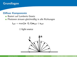 Grundlagen


Diﬀuse Komponente
   Basiert auf Lamberts Gesetz
   Photonen streuen gleichm¨ßig in alle Richtungen
                            a
         idiﬀ = max((n · l), 0)mdiﬀ ⊗ sdiﬀ




   Johannes Diemke             OpenGL mit Java       WiSe 2010 / 2011   12/26
 