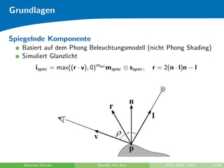 Grundlagen


Spiegelnde Komponente
   Basiert auf dem Phong Beleuchtungsmodell (nicht Phong Shading)
   Simuliert Glanzlicht
         ispec = max((r · v), 0)mshi mspec ⊗ sspec ,   r = 2(n · l)n − l




   Johannes Diemke               OpenGL mit Java            WiSe 2010 / 2011   13/26
 