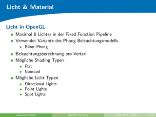 Licht & Material


Licht in OpenGL
   Maximal 8 Lichter in der Fixed Function Pipeline
   Verwendet Variante des Phong Beleuchtungsmodells
         Blinn–Phong
   Beleuchtungsberechnung pro Vertex
   M¨gliche Shading Typen
    o
         Flat
         Gouraud
   M¨gliche Licht Typen
    o
         Directional Lights
         Point Lights
         Spot Lights



   Johannes Diemke            OpenGL mit Java    WiSe 2010 / 2011   15/26
 
